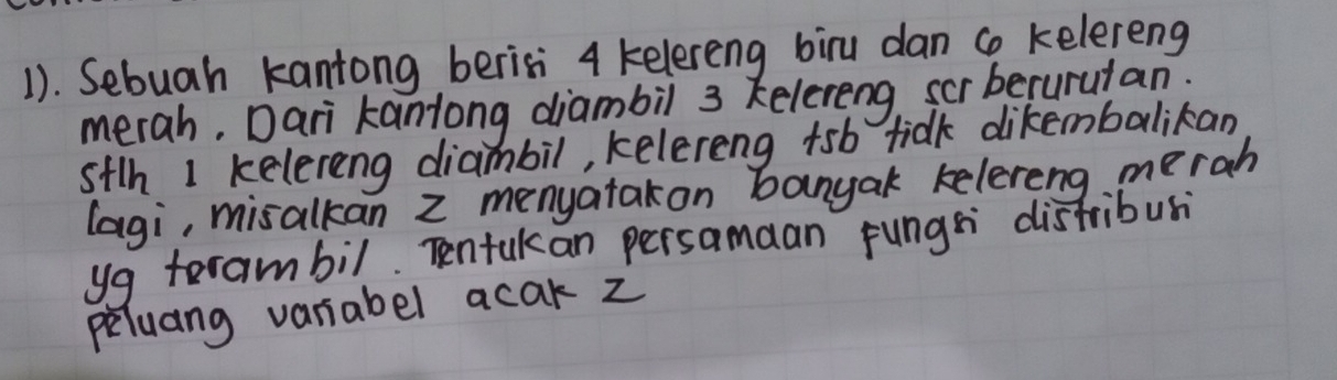 1). Sebuah kantong berisi 4 kelereng biru dan ca kelereng 
merah. Dari kantong diambil 3 kelereng, scr becurutan: 
stlh 1 kelereng diambil, kelereng tsb tidk dikembalikan 
lagi, misalkan z menyatakon banyak kelereng merah 
yg terambil. Tentukan persamaan fungs distribusi 
peluang variabel acak z