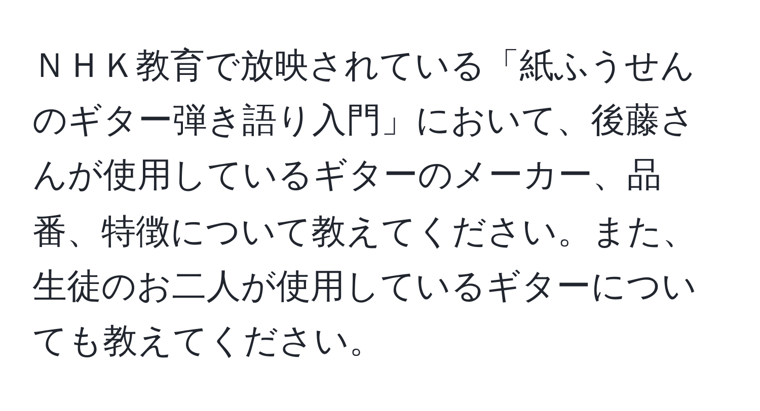 ＮＨＫ教育で放映されている「紙ふうせんのギター弾き語り入門」において、後藤さんが使用しているギターのメーカー、品番、特徴について教えてください。また、生徒のお二人が使用しているギターについても教えてください。