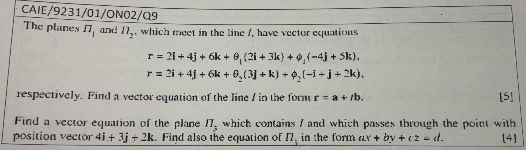 CAIE/9231/01/ON02/Q9 
The planes π _1 and π _2 , which meet in the line /, have vector equations
r=2i+4j+6k+θ _l(2i+3k)+phi _l(-4j+5k),
r=2i+4j+6k+θ _2(3j+k)+phi _2(-i+j+2k), 
respectively. Find a vector equation of the line / in the formt r=a+tb. [5] 
Find a vector equation of the plane which contains / and which passes through the point with II_3
position vector 4i+3j+2k. Find also the equation of _ n_3 in the form ax+by+cz=d. [4]