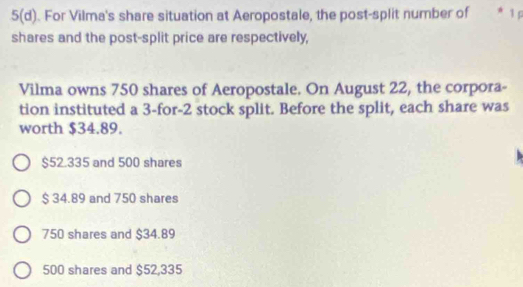 5(d). For Vilma's share situation at Aeropostale, the post-split number of * 1º
shares and the post-split price are respectively,
Vilma owns 750 shares of Aeropostale. On August 22, the corpora-
tion instituted a 3 -for- 2 stock split. Before the split, each share was
worth $34.89.
$52.335 and 500 shares
$ 34.89 and 750 shares
750 shares and $34.89
500 shares and $52,335