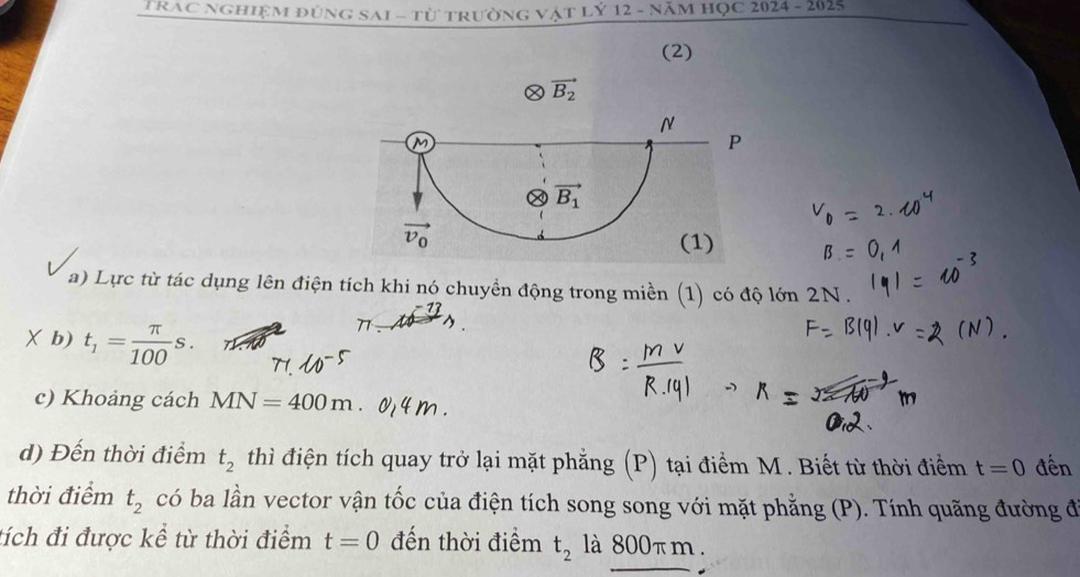 TRAC nghiệm đùng SAI - từ trường vật lý 12 - năm Học 2024 - 2025
(2)
a) Lực từ tác dụng lên điện tích khi nó chuyền động trong miền (1) có độ lớn 2N.
13
X b) t_1= π /100 s.
77
c) Khoảng cách MN=400m
d) Đến thời điểm t_2 thì điện tích quay trở lại mặt phẳng (P) tại điểm M . Biết từ thời điểm t=0 đến
thời điểm t_2 có ba lần vector vận tốc của điện tích song song với mặt phẳng (P). Tính quãng đường đ
tích đi được kể từ thời điểm t=0 đến thời điểm t_2 là 800πm .