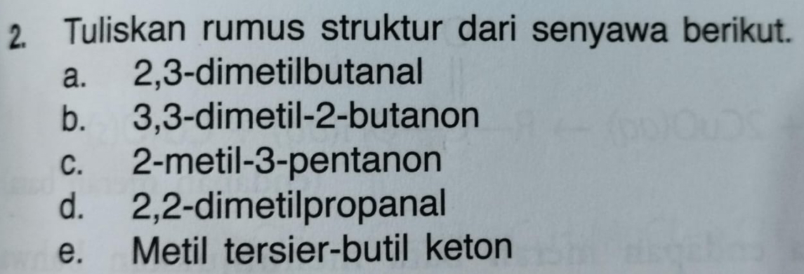 Tuliskan rumus struktur dari senyawa berikut.
a. 2, 3 -dimetilbutanal
b. 3, 3 -dimetil -2 -butanon
c. 2 -metil- 3 -pentanon
d. 2, 2 -dimetilpropanal
e. Metil tersier-butil keton