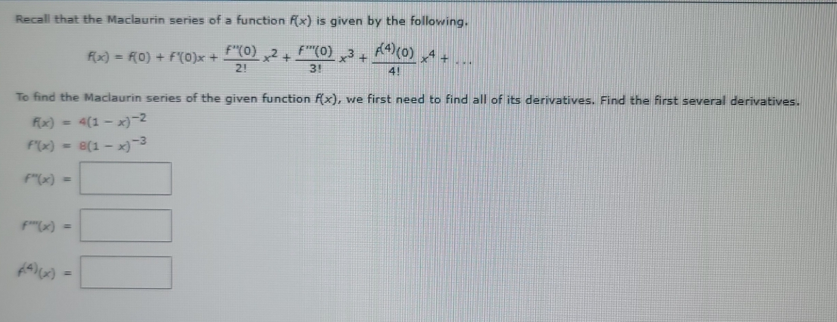 Recall that the Maclaurin series of a function f(x) is given by the following.
f(x)=f(0)+f'(0)x+ f''(0)/2! x^2+ f'''(0)/3! x^3+ f^((4))(0)/4! x^4+... 
To find the Maclaurin series of the given function f(x) , we first need to find all of its derivatives. Find the first several derivatives.
f(x)=4(1-x)^-2
f'(x)=8(1-x)^-3
f''(x)=□
f'''(x)=□
f^((4))(x)=□