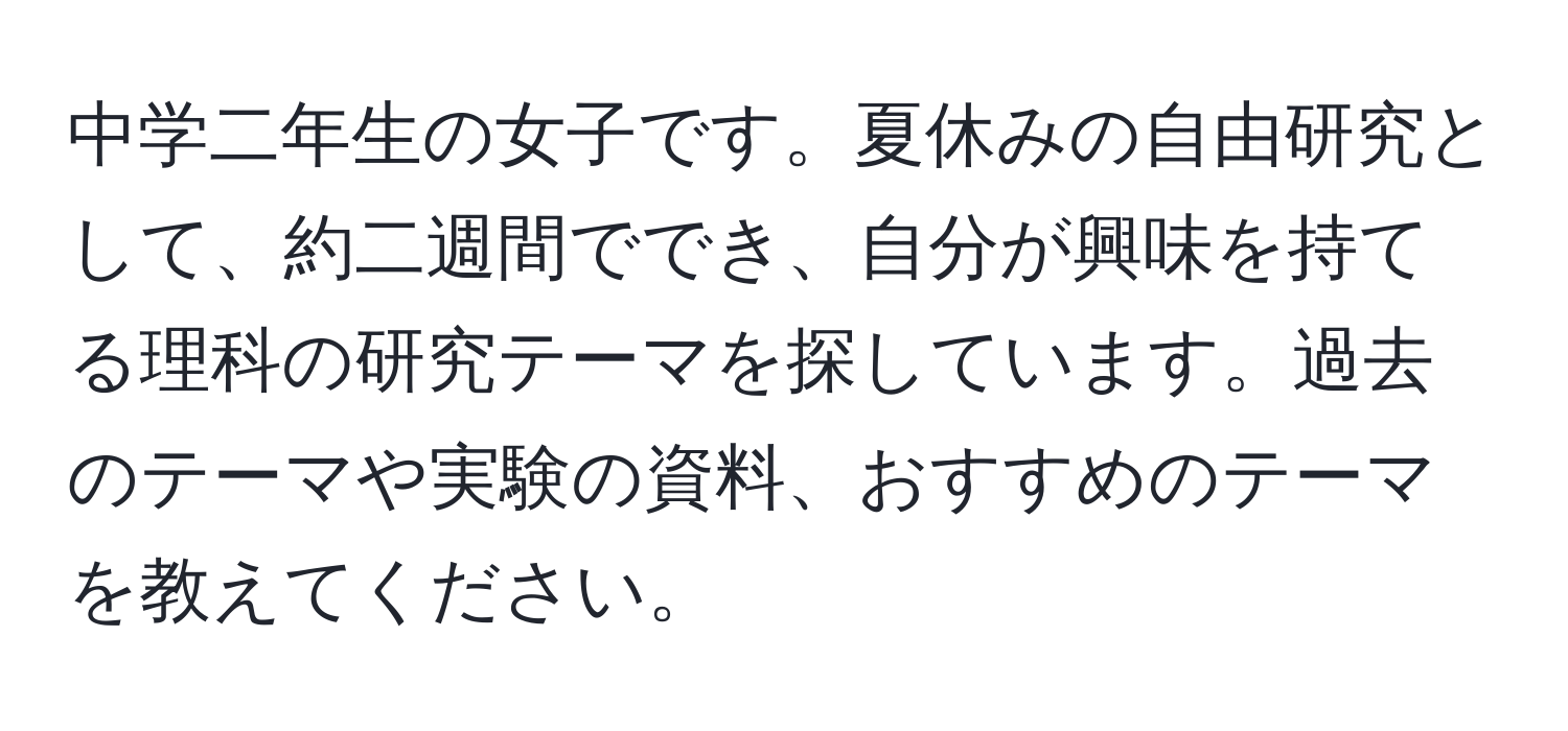 中学二年生の女子です。夏休みの自由研究として、約二週間ででき、自分が興味を持てる理科の研究テーマを探しています。過去のテーマや実験の資料、おすすめのテーマを教えてください。