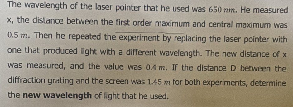 The wavelength of the laser pointer that he used was 650 nm. He measured
x, the distance between the first order maximum and central maximum was
0.5m. Then he repeated the experiment by replacing the laser pointer with 
one that produced light with a different wavelength. The new distance of x
was measured, and the value was 0.4m. If the distance D between the 
diffraction grating and the screen was 1.45m for both experiments, determine 
the new wavelength of light that he used.