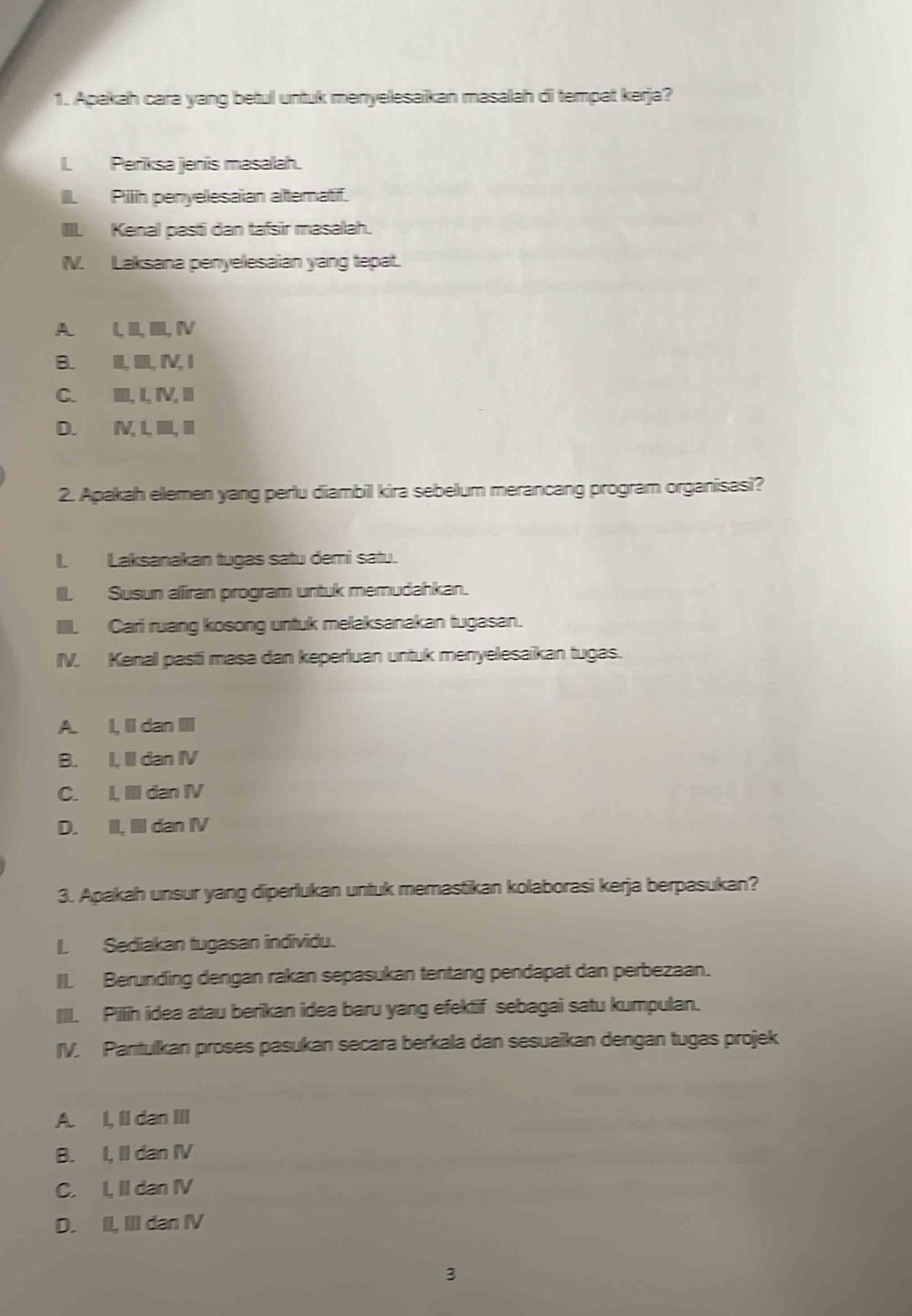 Apakah cara yang betul untuk menyelesaikan masalah di tempat kerja?
I Periksa jenis masalah.
III. Pilh penyelesaian alternatif.
IIII. Kenal pasti dan tafsir masalah.
IV. Laksana penyelesaian yang tepat.
A. I, II, III, IV
B. II, IIII, IV, I
C. IIII, I, IV, III
D. I, I, IIII, III
2. Apakah ellemen yang perlu diambil kira sebelum merancang program organisasi?
I Laksanakan tugas satu demi satu.
III. Susun aliiran program untuk memudahkan.
IIII. Cari ruang kosong untuk melaksanakan tugasan.
IV. Kenal pasti masa dan keperluan untuk menyelesaikan tugas.
A. I, Il dan III
B. I, II dan IV
C. I, III dan IV
D. II, III dan IV
3. Apakah unsur yang diperlukan untuk memastikan kolaborasi kerja berpasukan?
L Sediakan tugasan individu.
I. Berunding dengan rakan sepasukan tentang pendapat dan perbezaan.
IIL Pilih idea atau berikan idea baru yang efektif sebagai satu kumpulan.
IV. Pantulkan proses pasukan secara berkala dan sesuaïkan dengan tugas projek
A. I, II dan III
B. I, II dan IV
C. I, II dan IV
D. II, III dan IV
3