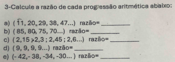 3-Calcule a razão de cada progressão aritmética abaixo: 
a) (11,20,29,38,47...) razão=_ 
b) (85,80,75,70...) razão=_ 
c) (2,15;2,3;2,45;2,6...) razão=_ 
d) (9,9,9,9...) ^circ  Z ão=_ 
e) (-42,-38,-34,-30...) razão=_