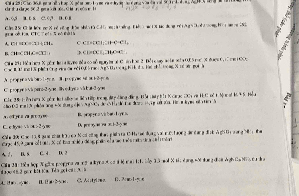 Cho 36,8 gam hỗn hợp X gồm but-1-yne và ethyng tác dụng vừa đủ với 500 mL dung ÂgNO, nồng độ aớ trong  1
dư thu được 56,2 gam kết tủa. Giá trị của m là
A. 0,5. B. 0,6. C. 0,7. D. 0,8.
Câu 26: Chất hữu cơ X có công thức phân tử C₆H₆ mạch thắng. Biết 1 mol X tác dụng với AgNO_3 dư trong NHạ tạo ra 292
gam kết tủa. CTCT của X có thể là
A. CH=CC=CCH_2CH_3. C. CH=CCH_2CH-C=CH_2.
B. CH=CCH_2C=CCH_3. D. CH=CCH_2CH_2C=CH.
Câu 27: Hỗn hợp X gồm hai alkyne đều có số nguyên tử C lớn hơn 2. Đốt cháy hoàn toàn 0,05 moi X được 0.17n ol CO_2.
Cho 0,05 mol X phản ứng vừa đủ với 0,03 mol AgNO_3 trong NH₃ dư. Hai chất trong X có tên gọi là
A. propyne và but-1-yne. B. propyne và but-2-yne.
C. propyne và pent-2-yne. D. ethyne và but-2-yne.
Câu 28: Hỗn hợp X gồm hai alkyne liên tiếp trong dãy đồng đẳng. Đốt cháy hết X được CO_2 và H_2O có tí lệ mol là 7:5 , Nếu
cho 0,2 mol X phản ứng với dung địch AgNO du /NH_3 thì thu được 14,7g kết tủa. Hai alkyne cần tìm là
A. ethyne và propyne. B. propyne và but-1-yne.
C. ethyne và but-2-yne. D. propyne và but-2-yne.
Câu 29: Cho 13,8 gam chất hữu cơ X có công thức phân tử C₇H₈ tác dụng với một lượng dư dung dịch AgNO_3 trong NH₃, thu
được 45,9 gam kết tủa. X có bao nhiêu đồng phân cầu tạo thỏa mãn tính chất trên?
A. 5. B. 6. C. 4. D. 2.
Câu 30: Hỗn hợp X gồm propyne và một alkyne A có tỉ lệ mol 1:1. Lầy 0,3 mol X tác dụng với dung địch A AgNO_3/NH_3 ư thu
được 46,2 gam kết tủa. Tên gọi của A là
C. Acetylene.
A. But- I -yne. B. But-2-yne. [ D. Pent-I-yne.