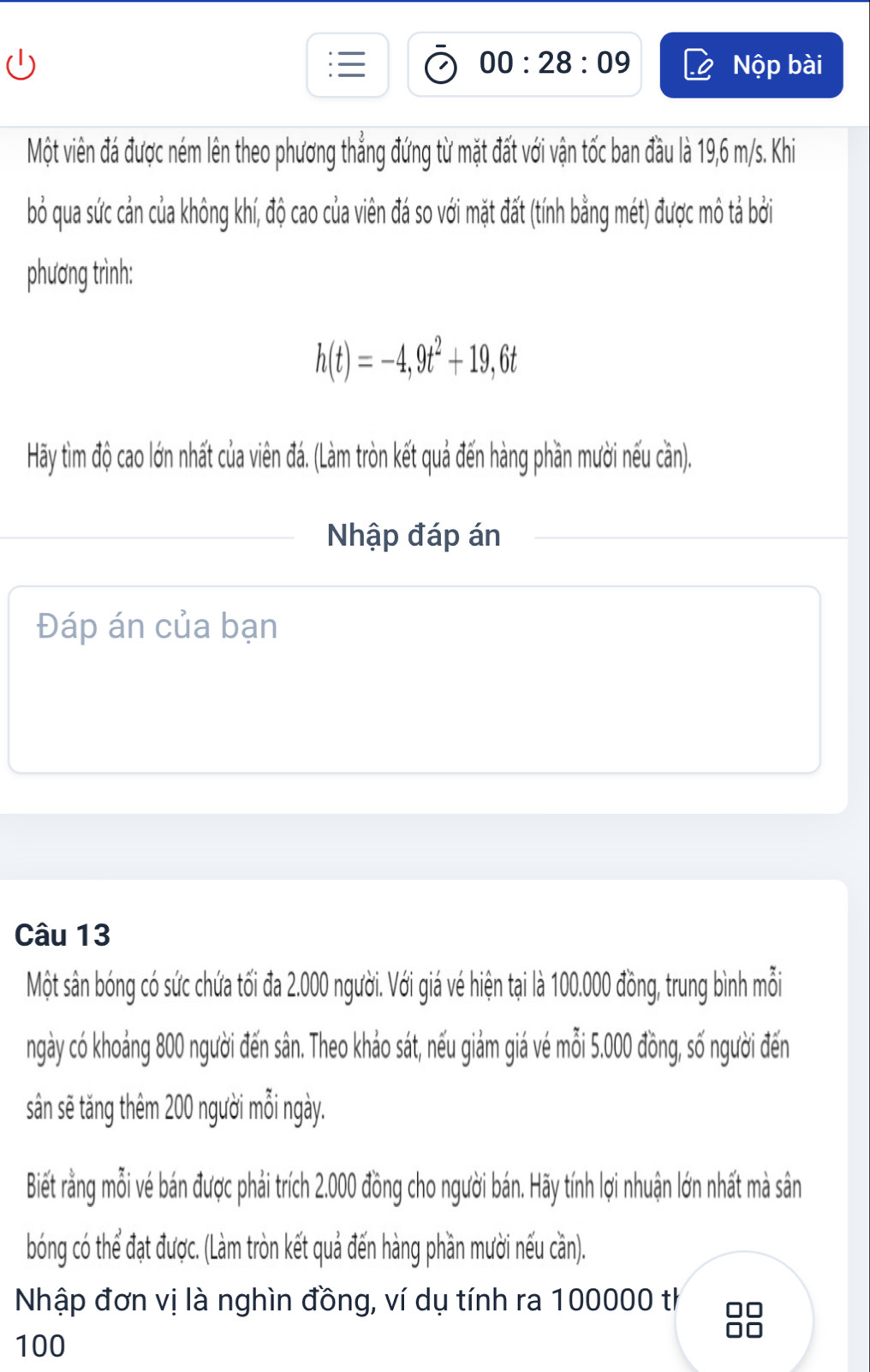 00:28:09 Nộp bài 
Một viên đá được ném lên theo phương thẳng đứng từ mặt đất với vận tốc ban đầu là 19,6 m/s. Khi 
bỏ qua sức cản của không khí, độ cao của viên đá so với mặt đất (tính bằng mét) được mô tả bởi 
phương trình:
h(t)=-4,9t^2+19,6t
Hãy tìm độ cao lớn nhất của viên đá. (Làm tròn kết quả đến hàng phần mười nếu cần). 
Nhập đáp án 
Đáp án của bạn 
Câu 13 
Một sân bóng có sức chứa tối đa 2.000 người. Với giá vé hiện tại là 100.000 đồng, trung bình mỗi 
ngày có khoảng 800 người đến sân. Theo khảo sát, nếu giảm giá vé mỗi 5.000 đồng, số người đến 
sân sẽ tăng thêm 200 người mỗi ngày. 
Biết rằng mỗi vé bán được phải trích 2.000 đồng cho người bán. Hãy tính lợi nhuận lớn nhất mà sân 
bóng có thể đạt được. (Làm tròn kết quả đến hàng phần mười nếu cần). 
Nhập đơn vị là nghìn đồng, ví dụ tính ra 100000 th
100