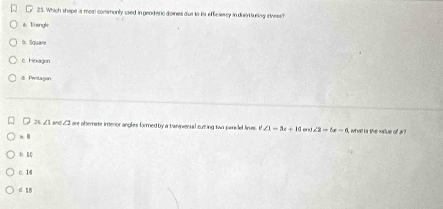 Which shape is most commonly used in geodesic domes due to its efficiency in distributing stress?
a. Triangle
b. Square
c. Hexagon
d. Pentagon
26. ∠ 1 and ∠ 2 are alternate interior angles formed by a transversal cutting two parallel lines if∠ 1=3x+10 and ∠ 2=5x-6 , what is the value of x?
a. B
b. 10
c. 16
d. 18