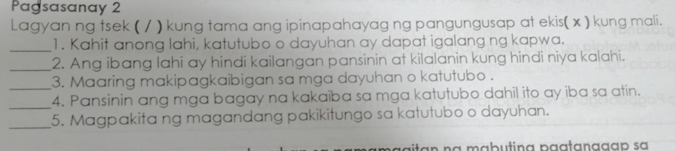 Pagsasanay 2 
Lagyan ng tsek ( / ) kung tama ang ipinapahayag ng pangungusap at ekis(x ) kung mali. 
_1. Kahit anong lahi, katutubo o dayuhan ay dapat igalang ng kapwa. 
_2. Ang ibang lahi ay hindi kailangan pansinin at kilalanin kung hindi niya kalahi. 
_3. Maaring makipagkaibigan sa mga dayuhan o katutubo . 
_ 
4. Pansinin ang mga bagay na kakaiba sa mga katutubo dahil ito ay iba sa atin. 
_5. Magpakita ng magandang pakikitungo sa katutubo o dayuhan. 
an na mabutina paatanagap sa