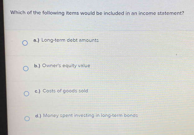 Which of the following items would be included in an income statement?
a.) Long-term debt amounts
b.) Owner's equity value
e.) Costs of goods sold
d.) Money spent investing in long-term bonds