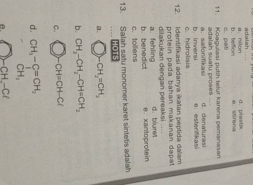 adalah_
a. nilon d. plastik
b. teflon e. stirena
c. pati
11. Koagulasi putih telur karena pemanasan
adalah suatu proses ....
a.safonifikasi d. denaturasi
b. inversi e. esterifikasi
c. hidrolisis
12. Identifikasi adanya ikatan peptida dalam
protein pada bahan makanan dapat
dilakukan dengan pereaksi ...
a. fehling d. biuret
b. benedict e.xantoprotein
c. tollens
13. Salah satu monomer karet sintetis adalah
HOTS
a. bigcirc -CH_2=CH_2
b
C.
d.
e. bigcirc -CH_2-Cl