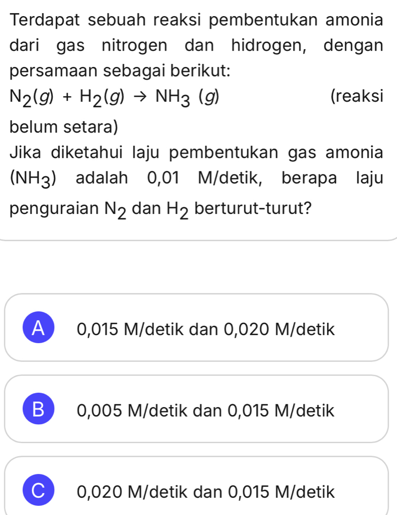 Terdapat sebuah reaksi pembentukan amonia
dari gas nitrogen dan hidrogen, dengan
persamaan sebagai berikut:
N_2(g)+H_2(g)to NH_3(g) (reaksi
belum setara)
Jika diketahui laju pembentukan gas amonia
(NH_3) adalah 0,01 M/detik, berapa laju
penguraian N_2 dan H_2 berturut-turut?
A ) 0,015 M/detik dan 0,020 M/detik
B  0,005 M/detik dan 0,015 M/detik
C) 0,020 M/detik dan 0,015 M/detik