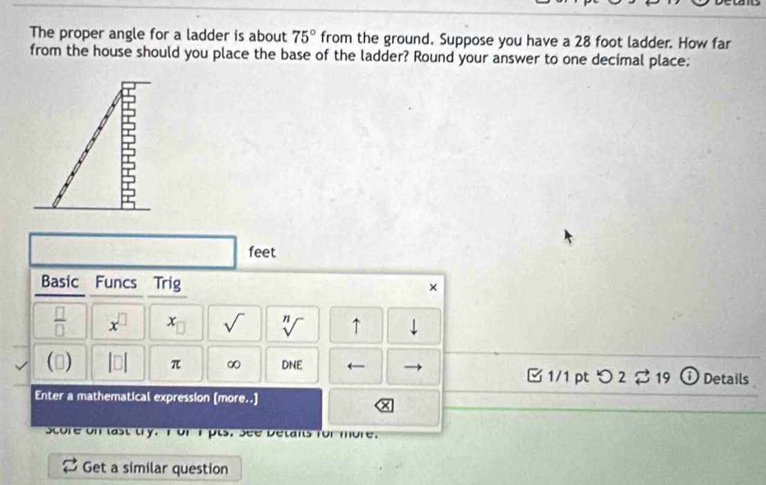 The proper angle for a ladder is about 75° from the ground. Suppose you have a 28 foot ladder. How far 
from the house should you place the base of the ladder? Round your answer to one decimal place:
feet
Basic Funcs Trig × 
 □ /□   x^(□) x_□  sqrt() sqrt[n]() ↑ downarrow 
() |□ | π ∞ DNE ← ⓘ Details 
□ 1/1 pt つ 2 %19 
Enter a mathematical expression [more..] 
Score on last try. I or I pts. See Detans for more. 
Get a similar question