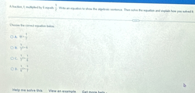 A traction, t, multipted by 6 equals  1/2  Write an equation to show the algebraic sentence. Then solve the equation and explain how you solved it
Cheose the correct equation below
A a= 1/7 
B.  1/7 t+6
C.  1/7 t= 1/6 
D.  1/6 t= 1/7 
Help me solve this View an example