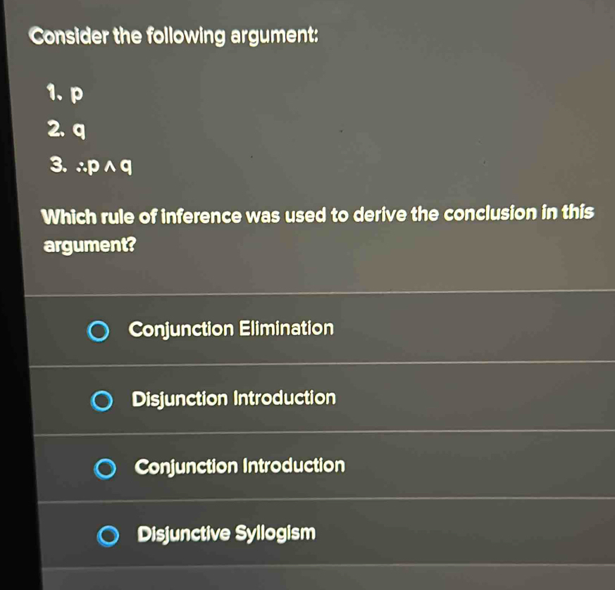 Consider the following argument:
1. p
2. q
3. ∴ pwedge q
Which rule of inference was used to derive the conclusion in this
argument?
Conjunction Elimination
Disjunction Introduction
Conjunction Introduction
Disjunctive Syllogism