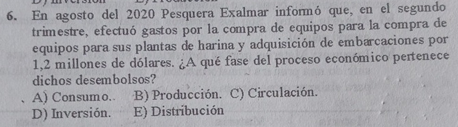 En agosto del 2020 Pesquera Exalmar informó que, en el segundo
trimestre, efectuó gastos por la compra de equipos para la compra de
equipos para sus plantas de harina y adquisición de embarcaciones por
1,2 millones de dólares. ¿A qué fase del proceso económico pertenece
dichos desembolsos?
A) Consumo. B) Producción. C) Circulación.
D) Inversión. E) Distribución