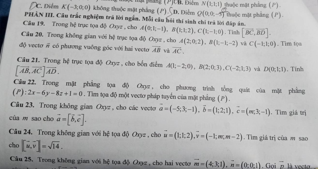 mộc mạt pháng (P)VB. Điêm N(1;1;1) thuộc mặt phẳng (P).
C. Điểm K(-3;0;0) không thuộc mặt phẳng (P). D. Điểm Q(0;0;-3) thuộc mặt phẳng (P).
PHÀN III. Câu trắc nghiệm trả lời ngắn. Mỗi câu hỏi thí sinh chỉ trả lời đáp án.
Câu 19. Trong hệ trục tọa độ Oxyz , cho A(0;1;-1),B(1;1;2),C(1;-1;0). Tính [vector BC,vector BD].
Câu 20. Trong không gian với hệ trục tọa độ Oxyz , cho A(2;0;2),B(1;-1;-2) và C(-1;1;0). Tìm tọa
độ vectơ # có phương vuông góc với hai vectơ vector AB và vector AC.
Câu 21. Trong hệ trục tọa độ Oxyz , cho bốn điểm A(1;-2;0),B(2;0;3),C(-2;1;3) và D(0;1;1). Tính
[vector AB,vector AC]vector AD.
Câu 22. Trong mặt phẳng tọa độ Oxyz, cho phương trình tổng quát của mặt phẳng
(P):2x-6y-8z+1=0. Tìm tọa độ một vectơ pháp tuyến của mặt phẳng (P).
Câu 23. Trong không gian Oxyz , cho các vecto vector a=(-5;3;-1),vector b=(1;2;1),vector c=(m;3;-1). Tìm giá trị
của m sao cho vector a=[vector b,vector c].
Câu 24. Trong không gian với hệ tọa độ Oxyz , cho vector u=(1;1;2),vector v=(-1;m;m-2). Tìm giá trị của m sao
cho |[vector u,vector v]|=sqrt(14).
Câu 25. Trong không gian với hệ tọa độ Oxyz , cho hai vectơ vector m=(4;3;1),vector n=(0;0;1). Gọi vector p là vectơ