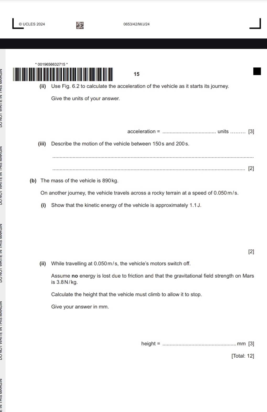 UCLES 2024 0653/42/M/J/24 
* 0019656632715 * 
15 
(ii) Use Fig. 6.2 to calculate the acceleration of the vehicle as it starts its journey. 
Give the units of your answer.
acceleration = _units_ [3] 
(iii) Describe the motion of the vehicle between 150s and 200s. 
_ 
_[2] 
(b) The mass of the vehicle is 890kg. 
On another journey, the vehicle travels across a rocky terrain at a speed of 0.050m/s. 
(i) Show that the kinetic energy of the vehicle is approximately 1.1 J. 
[2] 
(ii) While travelling at 0.050m/s, the vehicle's motors switch off. 
Assume no energy is lost due to friction and that the gravitational field strength on Mars 
is 3.8N/kg. 
Calculate the height that the vehicle must climb to allow it to stop. 
Give your answer in mm.
height = _ mm [3] 
[Total: 12]