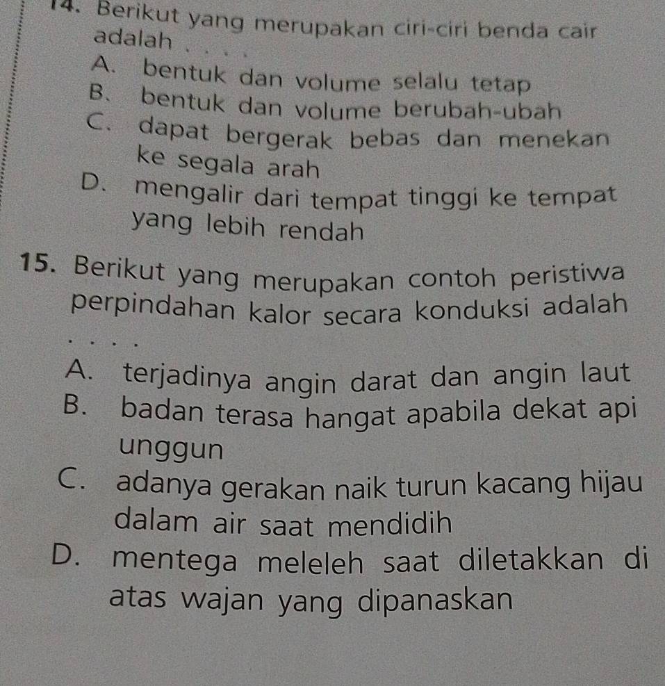 Berikut yang merupakan ciri-ciri benda cair
adalah
A. bentuk dan volume selalu tetap
B. bentuk dan volume berubah-ubah
C. dapat bergerak bebas dan menekan
ke segala arah
D. mengalir dari tempat tinggi ke tempat
yang lebih rendah 
15. Berikut yang merupakan contoh peristiwa
perpindahan kalor secara konduksi adalah
A. terjadinya angin darat dan angin laut
B. badan terasa hangat apabila dekat api
unggun
C. adanya gerakan naik turun kacang hijau
dalam air saat mendidih
D. mentega meleleh saat diletakkan di
atas wajan yang dipanaskan