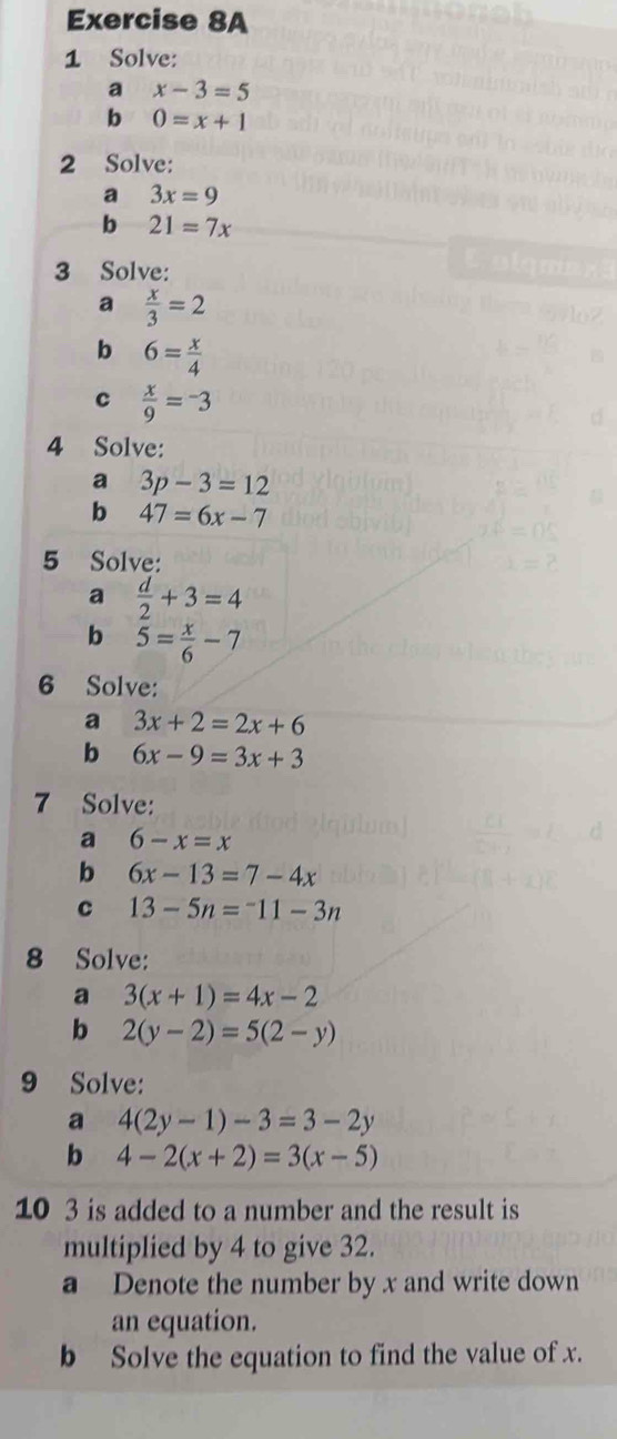 Solve: 
a x-3=5
b 0=x+1
2 Solve: 
a 3x=9
b 21=7x
3 Solve: 
a  x/3 =2
b 6= x/4 
c  x/9 =-3
4 Solve: 
a 3p-3=12
b 47=6x-7
5 Solve: 
a  d/2 +3=4
b 5= x/6 -7
6 Solve: 
a 3x+2=2x+6
b 6x-9=3x+3
7 Solve: 
a 6-x=x
b 6x-13=7-4x
c 13-5n=^-11-3n
8 Solve: 
a 3(x+1)=4x-2
b 2(y-2)=5(2-y)
9 Solve: 
a 4(2y-1)-3=3-2y
b 4-2(x+2)=3(x-5)
10 3 is added to a number and the result is 
multiplied by 4 to give 32. 
a Denote the number by x and write down 
an equation. 
b Solve the equation to find the value of x.