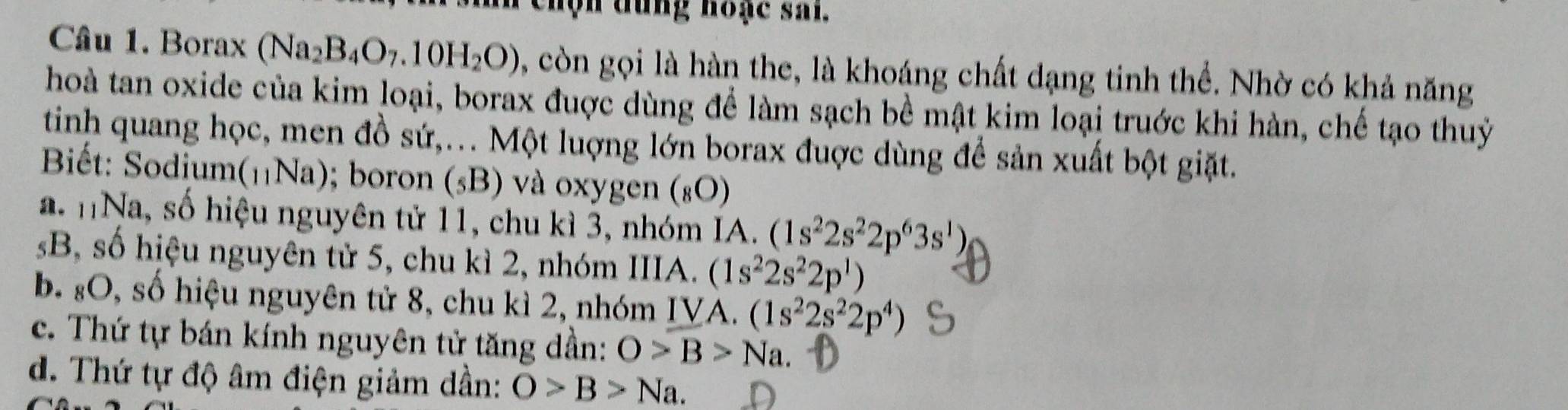 hộ n dung hoạc sai.
Câu 1. Borax (Na_2B_4O_7.10H_2O) còn gọi là hàn the, là khoáng chất dạng tinh thể. Nhờ có khả năng
hoà tan oxide của kim loại, borax đuợc dùng để làm sạch bề mật kim loại truớc khi hàn, chế tạo thuỷ
tinh quang học, men đồ sứ,... Một luợng lớn borax đuợc dùng để sản xuất bột giặt.
Biết: Sodium(₁Na); boron (_5B) và oxygen (_8bigcirc )
a. nNa, số hiệu nguyên tử 11, chu kì 3, nhóm IA. (1s^22s^22p^63s^1)
B, số hiệu nguyên tử 5, chu kì 2, nhóm IIIA. (1s^22s^22p^1)
b. :O, số hiệu nguyên tử 8, chu kì 2, nhóm IVA. (1s^22s^22p^4)
c. Thứ tự bán kính nguyên tử tăng dần: O>B>Na. 
d. Thứ tự độ âm điện giảm dần: O>B>Na.