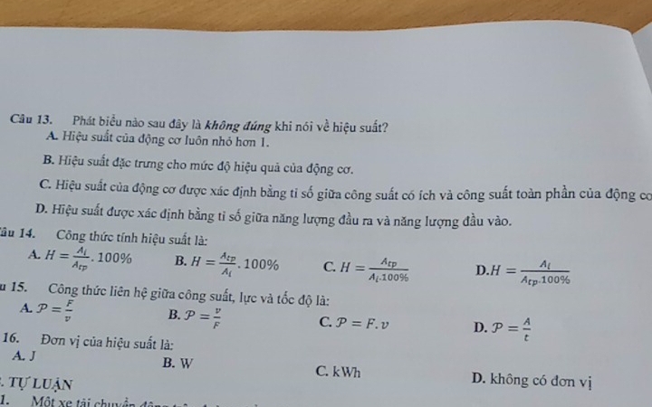 Phát biểu nào sau đây là không đúng khi nói về hiệu suất?
A. Hiệu suất của động cơ luôn nhỏ hơn 1.
B. Hiệu suất đặc trưng cho mức độ hiệu quả của động cơ.
C. Hiệu suất của động cơ được xác định bằng tỉ số giữa công suất có ích và công suất toàn phần của động cơ
D. Hiệu suất được xác định bằng tỉ số giữa năng lượng đầu ra và năng lượng đầu vào.
Tâu 14. Công thức tính hiệu suất là:
A. H=frac A_lA_rp.100% B. H=frac A_tpA_t.100% C. H=frac A_tpA_t.100%  D. H=frac A_iA_rp.100% 
u 15. Công thức liên hệ giữa công suất, lực và tốc độ là:
A. p= F/v  B. p= v/F  P=F.v D. P= A/t 
C.
16. Đơn vị của hiệu suất là:
A. J B. W C. k Wh D. không có đơn vị
1 tự luận
1. Một xe tài chuyê