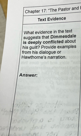 Chapter 17: "The Pastor and 
Text Evidence 
What evidence in the text 
suggests that Dimmesdale 
is deeply conflicted about 
his guilt? Provide examples 
from his dialogue or 
Hawthorne's narration. 
Answer: