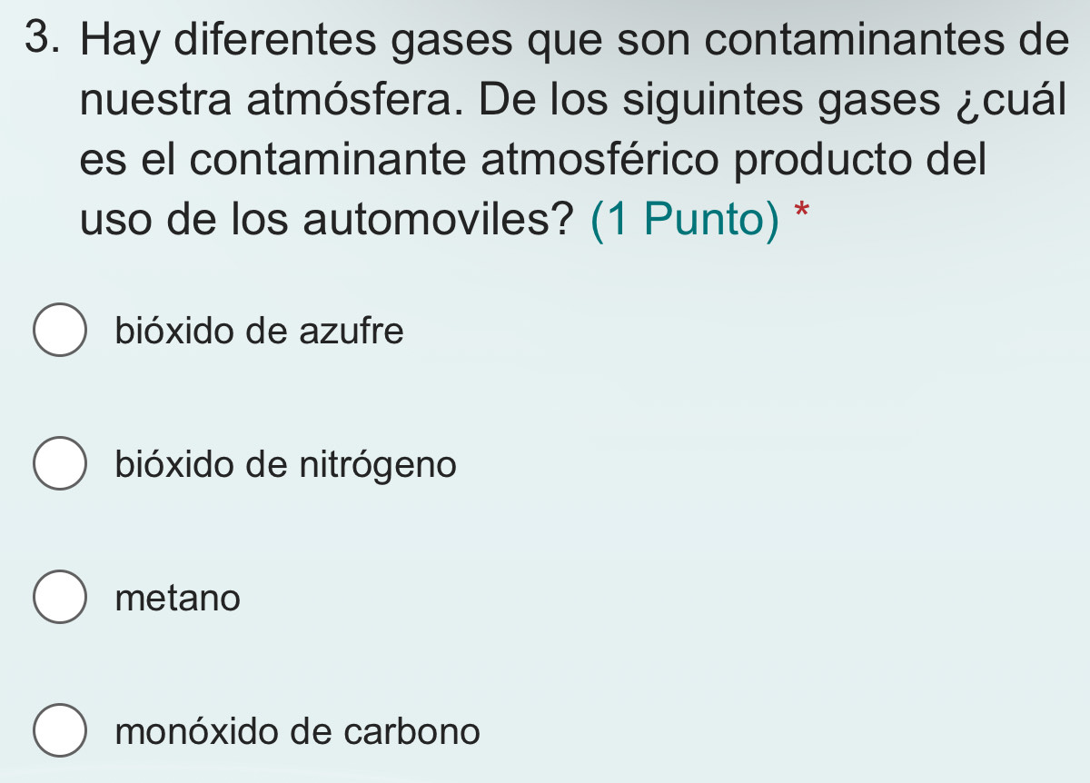 Hay diferentes gases que son contaminantes de
nuestra atmósfera. De los siguintes gases ¿cuál
es el contaminante atmosférico producto del
uso de los automoviles? (1 Punto) *
bióxido de azufre
bióxido de nitrógeno
metano
monóxido de carbono