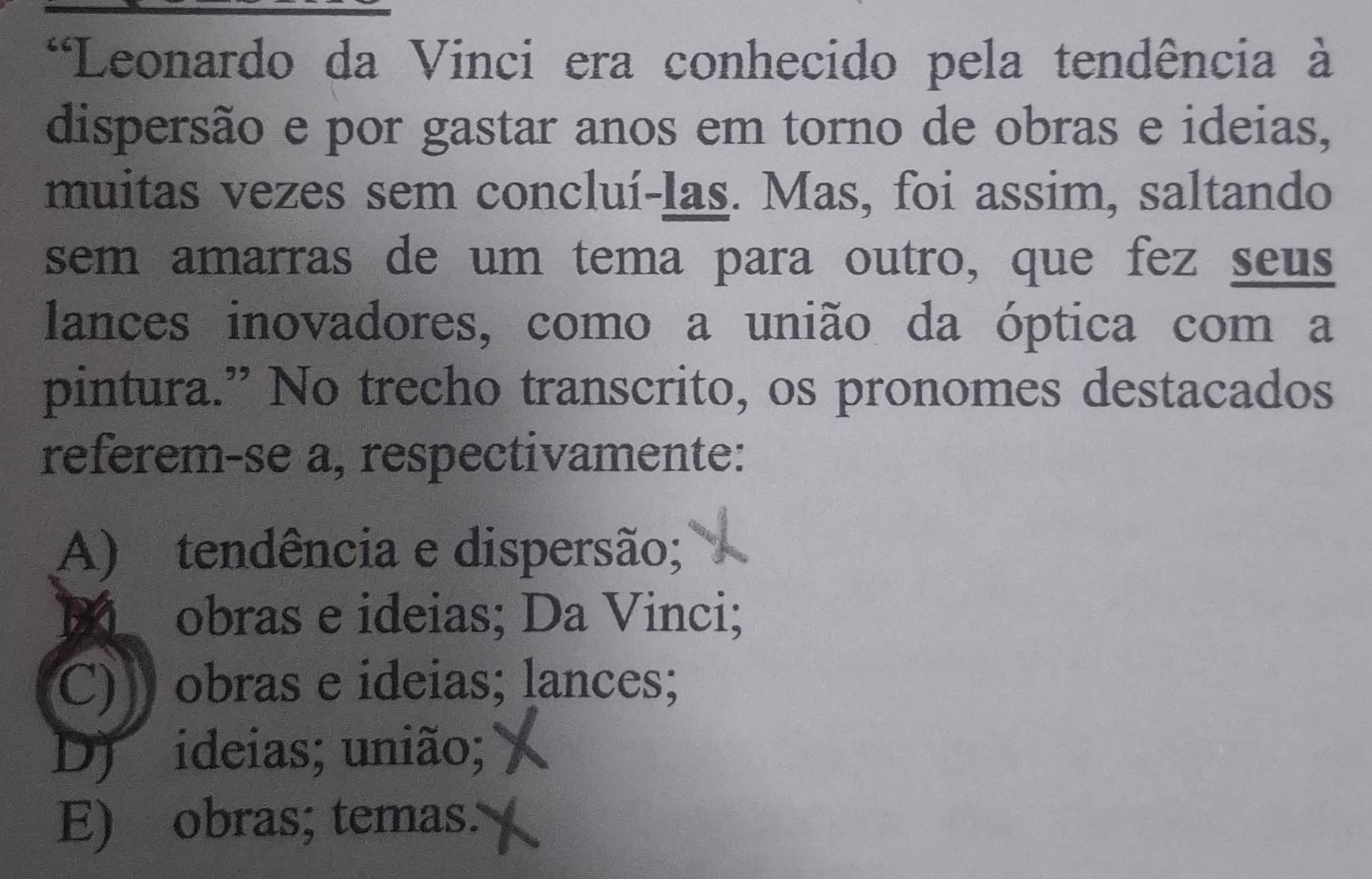 Leonardo da Vinci era conhecido pela tendência à
dispersão e por gastar anos em torno de obras e ideias,
muitas vezes sem concluí-las. Mas, foi assim, saltando
sem amarras de um tema para outro, que fez seus
lances inovadores, como a união da óptica com a
pintura.” No trecho transcrito, os pronomes destacados
referem-se a, respectivamente:
A) tendência e dispersão;
M obras e ideias; Da Vinci;
C) obras e ideias; lances;
D) ideias; união;
E) obras; temas.