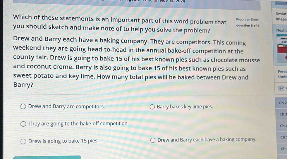 Restat
Which of these statements is an important part of this word problem that Report an Error Image
you should sketch and make note of to help you solve the problem? question 5 of 5 Next I
How 
Drew and Barry each have a baking company. They are competitors. This coming is 25
weekend they are going head-to-head in the annual bake-off competition at the
county fair. Drew is going to bake 15 of his best known pies such as chocolate mousse
and coconut creme. Barry is also going to bake 15 of his best known pies such as
Persc
sweet potato and key lime. How many total pies will be baked between Drew and Unde
Barry?
Drew and Barry are competitors. Barry bakes key lime pies. Ch 2
Ch 3
They are going to the bake-off competition.
Ch
Drew is going to bake 15 pies. Drew and Barry each have a baking company. Ch !
Ch