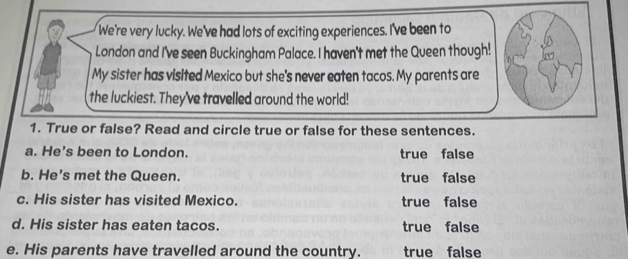 We're very lucky. We've had lots of exciting experiences. I've been to
London and I've seen Buckingham Palace. I haven't met the Queen though!
My sister has visited Mexico but she's never eaten tacos. My parents are
the luckiest. They've travelled around the world!
1. True or false? Read and circle true or false for these sentences.
a. He's been to London. true false
b. He’s met the Queen. true false
c. His sister has visited Mexico. true false
d. His sister has eaten tacos. true false
e. His parents have travelled around the country. true false