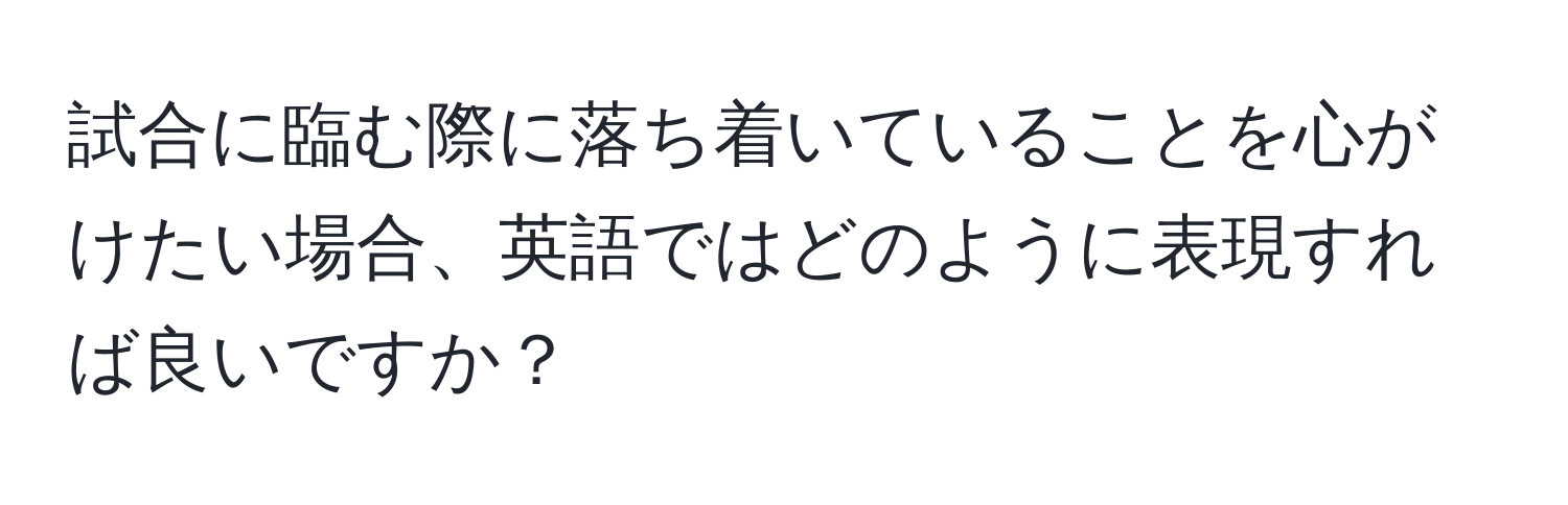 試合に臨む際に落ち着いていることを心がけたい場合、英語ではどのように表現すれば良いですか？