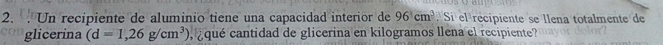 Un recipiente de aluminio tiene una capacidad interior de 96cm^3. Si el recipiente se llena totalmente de 
glicerina (d=1,26g/cm^3) , ¿ qué cantidad de glicerina en kilogramos llena el recipiente?