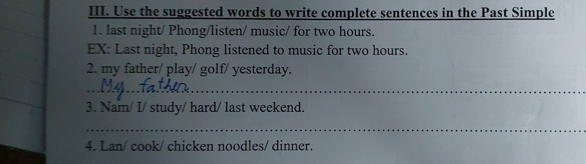 Use the suggested words to write complete sentences in the Past Simple 
1. last night/ Phong/listen/ music/ for two hours. 
EX: Last night, Phong listened to music for two hours. 
2. my father/ play/ golf/ yesterday. 
_ 
3. Nam/ I/ study/ hard/ last weekend. 
_ 
4. Lan/ cook/ chicken noodles/ dinner.