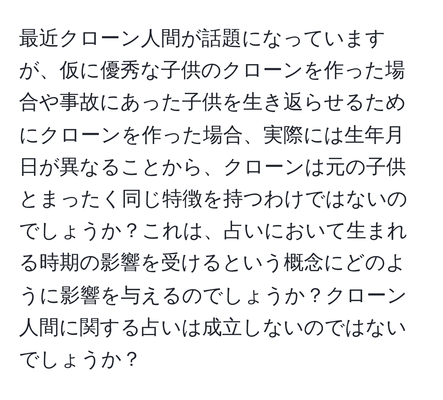 最近クローン人間が話題になっていますが、仮に優秀な子供のクローンを作った場合や事故にあった子供を生き返らせるためにクローンを作った場合、実際には生年月日が異なることから、クローンは元の子供とまったく同じ特徴を持つわけではないのでしょうか？これは、占いにおいて生まれる時期の影響を受けるという概念にどのように影響を与えるのでしょうか？クローン人間に関する占いは成立しないのではないでしょうか？