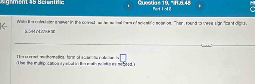 signment #5 Scientific Question 19, *IR.5.48 
Part 1 of 2 
Write the calculator answer in the correct mathematical form of scientific notation. Then, round to three significant digits.
6.54474278E30
The correct mathematical form of scientific notation is □ 
(Use the multiplication symbol in the math palette as neaded.)