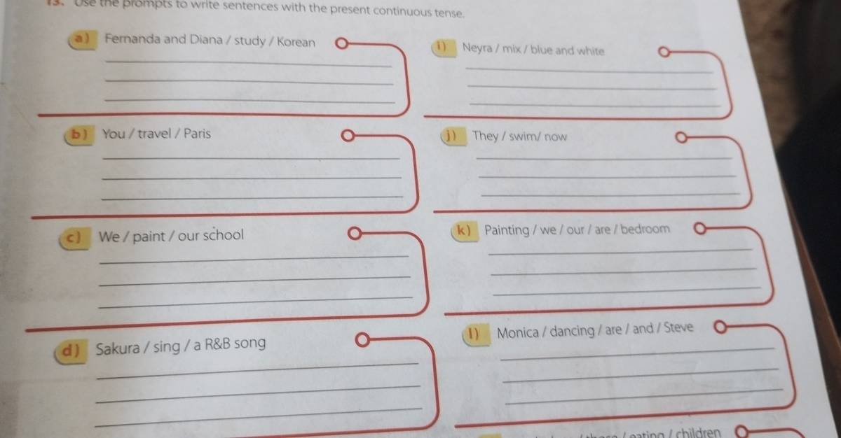 Use the prompts to write sentences with the present continuous tense. 
_ 
a) Fernanda and Diana / study / Korean ) Neyra / mix / blue and white 
_ 
_ 
_ 
_ 
_ 
b ) You / travel / Paris ) They / swim/ now 
__ 
_ 
_ 
_ 
_ 
_ 
c ) We / paint / our school lk ) Painting / we / our / are / bedroom 
_ 
_ 
_ 
_ 
_ 
_ 
d ) Sakura / sing / a R&B song I) Monica / dancing / are / and / Steve 
_ 
_ 
_ 
_