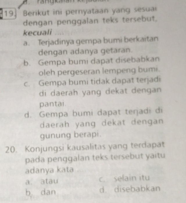 rangkaián ke ja
19. Berikut ini pernyataan yang sesua
dengan penggalan teks tersebut,
kecuali …
a. Terjadinya gempa bumi berkaitan
dengan adanya getaran.
b. Gempa bumi dapat disebabkan
oleh pergeseran lempeng bumi.
c. Gempa bumi tidak dapat terjadi
di daerah yang dekat dengan 
pantai.
d. Gempa bumi dapat terjadi di
daerah yang dekat dengan
gunung berapi.
20. Konjungsi kausalitas yang terdapat
pada penggalan teks tersebut yaitu
adanya kata
a. atau c. selain itu
b dan d. disebabkan