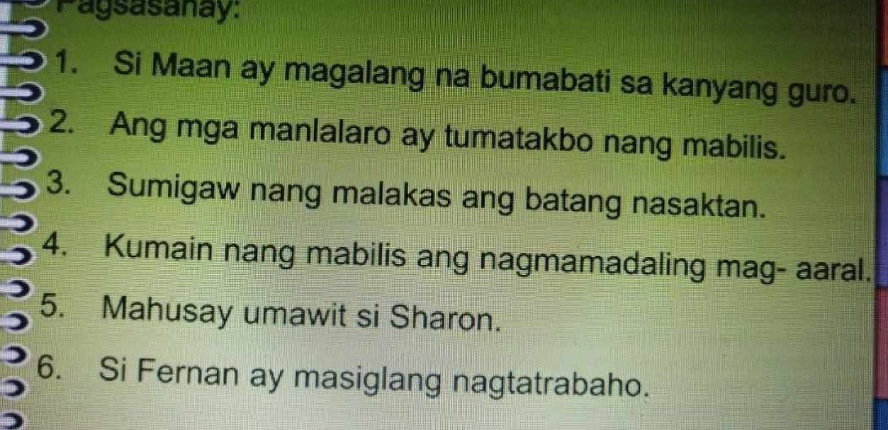 Pagsasanay: 
1. Si Maan ay magalang na bumabati sa kanyang guro. 
2. Ang mga manlalaro ay tumatakbo nang mabilis. 
3. Sumigaw nang malakas ang batang nasaktan. 
4. Kumain nang mabilis ang nagmamadaling mag- aaral. 
5. Mahusay umawit si Sharon. 
6. Si Fernan ay masiglang nagtatrabaho.