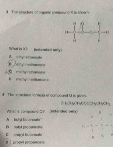 The structure of organic compound X is shown.
What is X? (extended only)
A ethyl ethanoate
B ethyl methanoate
methyl ethanoate
D methyl methanoate
4 The structural formula of compound Q is given.
CH_3CH_2CH_2COOCH_2CH_2CH_3
What is compound Q? (extended only)
A butyl butanoate”
B butyl propanoate
C propyl butanoate
beginvmatrix u-6-frac 10&1&4&frac 1u-frac 1 4- 1/3 - 1/n &14&1endarray
D propyl propanoate