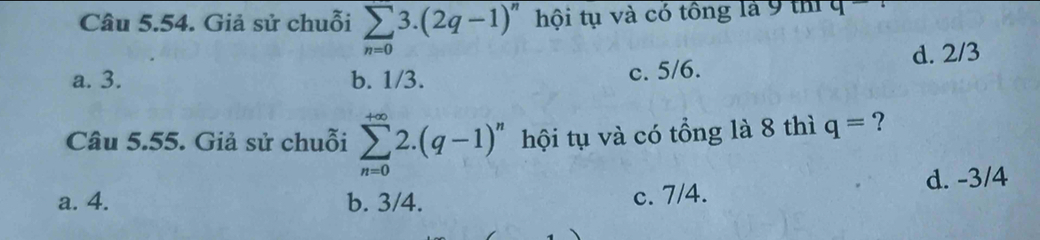 Giả sử chuỗi sumlimits _n=03.(2q-1)^n hội tụ và có tông là 9 thí q
a. 3. b. 1/3. c. 5/6. d. 2/3
Câu 5.55. Giả sử chuỗi sumlimits _(n=0)^(+∈fty)2.(q-1)^n hội tụ và có tổng là 8 thì q= ?
a. 4. b. 3/4. c. 7/4. d. -3/4