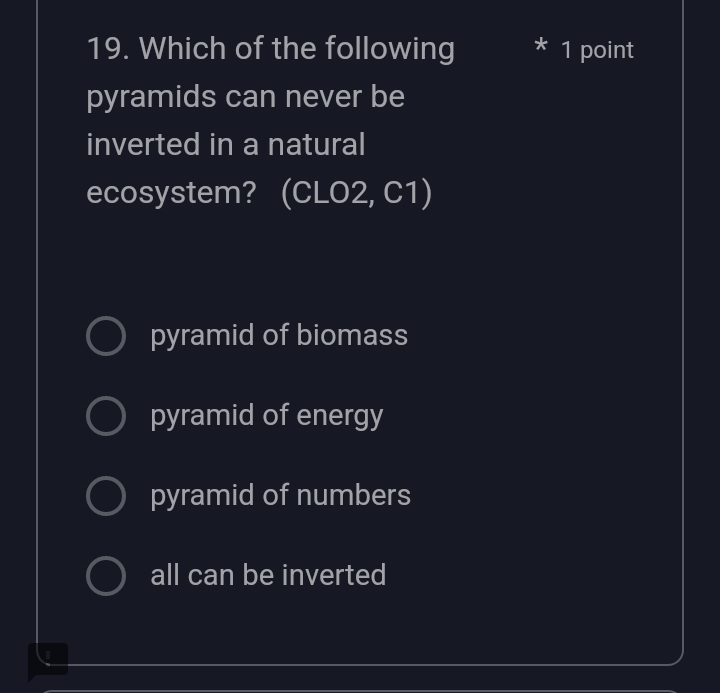 Which of the following * 1 point
pyramids can never be
inverted in a natural
ecosystem? (CLO2, C1)
pyramid of biomass
pyramid of energy
pyramid of numbers
all can be inverted