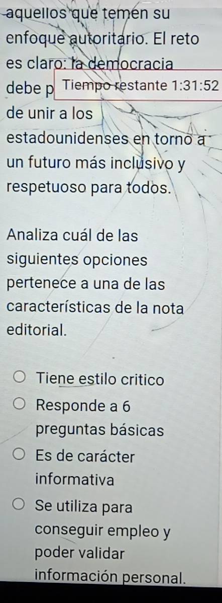 aquellos que temén su
enfoque autoritario. El reto
es claro: la democracia
debe p Tiempo restante 1:31:52
de unir a los
estadounidenses en torno a
un futuro más inclusivo y
respetuoso para todos.
Analiza cuál de las
siguientes opciones
pertenece a una de las
características de la nota
editorial.
Tiene estilo critico
Responde a 6
preguntas básicas
Es de carácter
informativa
Se utiliza para
conseguir empleo y
poder validar
información personal.