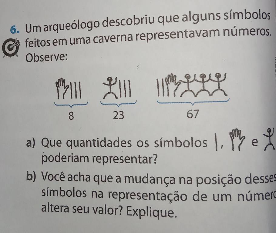 Um arqueólogo descobriu que alguns símbolos 
feitos em uma caverna representavam números. 
Observe: 
a) Que quantidades os símbolos I I e 1
poderiam representar? 
b) Você acha que a mudança na posição desses 
símbolos na representação de um número 
altera seu valor? Explique.