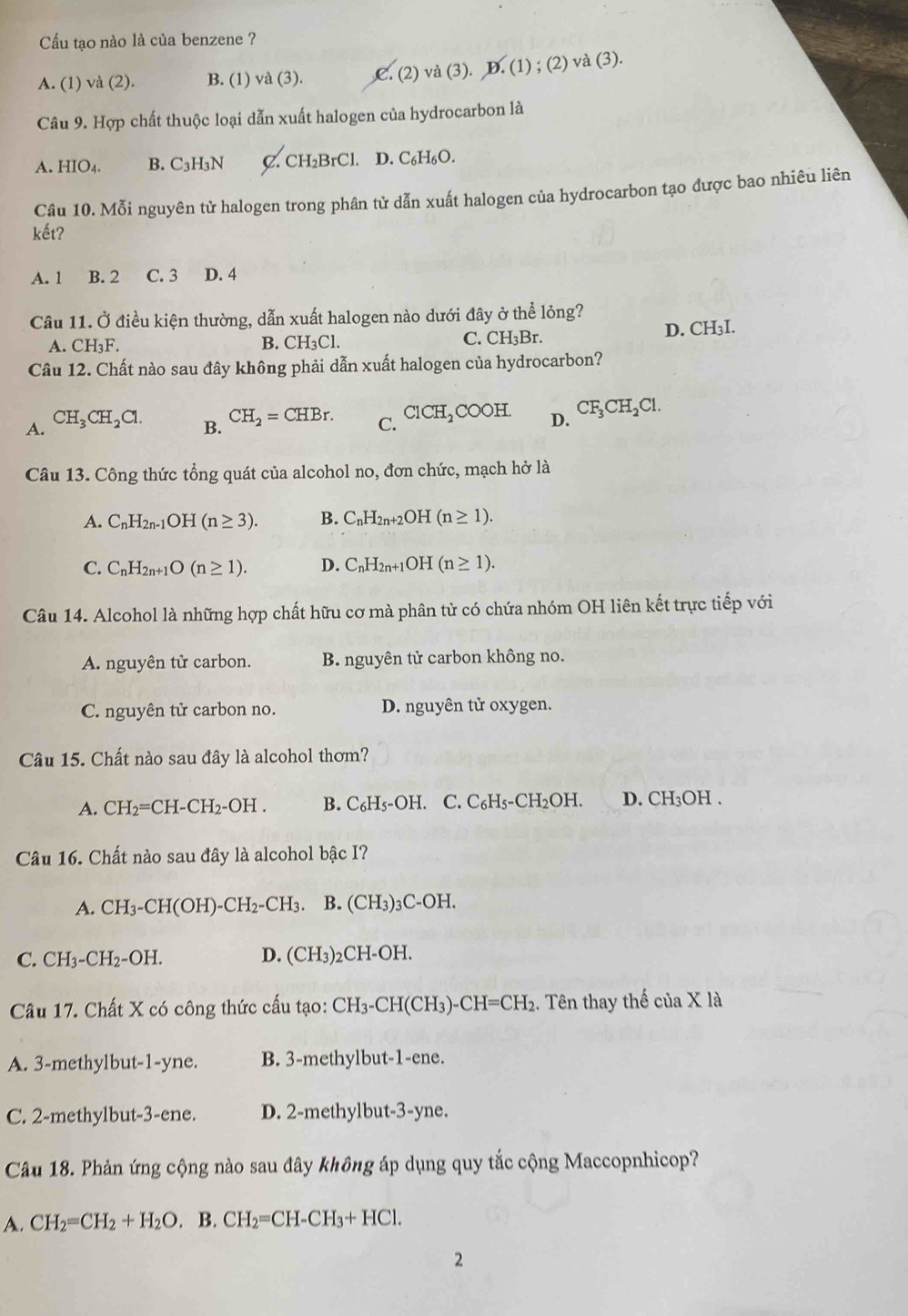 Cu tạo nào là của benzene ?
A. (1) và (2). B. (1) và (3). C. (2 )va(3).D.(1);(2)va(3
Câu 9. Hợp chất thuộc loại dẫn xuất halogen của hydrocarbon là
A. HIO4. B. C_3H_3N C. CH₂BrCl. . D. C_6F H6O.
Câu 10. Mỗi nguyên tử halogen trong phân tử dẫn xuất halogen của hydrocarbon tạo được bao nhiêu liên
kết?
A. 1 B. 2 C. 3 D. 4
Câu 11. Ở điều kiện thường, dẫn xuất halogen nào dưới đây ở thể lỏng?
A. CH₃F. B. CH₃Cl. C. CH₃Br. D. CH₃I.
Câu 12. Chất nào sau đây không phải dẫn xuất halogen của hydrocarbon?
A. CH_3CH_2Cl. C. ClCH_2COOH. D. CF_3CH_2Cl.
B. CH_2=CHBr.
Câu 13. Công thức tổng quát của alcohol no, đơn chức, mạch hở là
A. C_nH_2n-1OH(n≥ 3). B. C_nH_2n+2OH (n≥ 1).
C. C_nH_2n+1O(n≥ 1). D. C_nH_2n+1OF (n≥ 1).
Câu 14. Alcohol là những hợp chất hữu cơ mà phân tử có chứa nhóm OH liên kết trực tiếp với
A. nguyên tử carbon. B. nguyên tử carbon không no.
C. nguyên tử carbon no. D. nguyên tử oxygen.
Câu 15. Chất nào sau đây là alcohol thơm?
A. CH_2=CH-CH_2-OH. B. C_6H_5-OH. C. C_6H_5-CH_2OH. D. CH: OH .
Câu 16. Chất nào sau đây là alcohol bậc I?
A. CH_3-CH(OH)-CH_2-CH_3. B. (CH₃)₃C-OH.
C. CH_3-CH_2-OH. D. (CH_3)_2CH-OH.
Câu 17. Chất X có công thức cấu tạo: CH_3-CH(CH_3)-CH=CH_2. Tên thay thế của X là
A. 3-methylbut-1-yne. B. 3-methylbut-1-ene.
C. 2-methylbut-3-ene. D. 2-methylbut-3-yne.
Câu 18. Phản ứng cộng nào sau đây không áp dụng quy tắc cộng Maccopnhicop?
A. CH_2=CH_2+H_2O. B. CH_2=CH-CH_3+HCl.
2