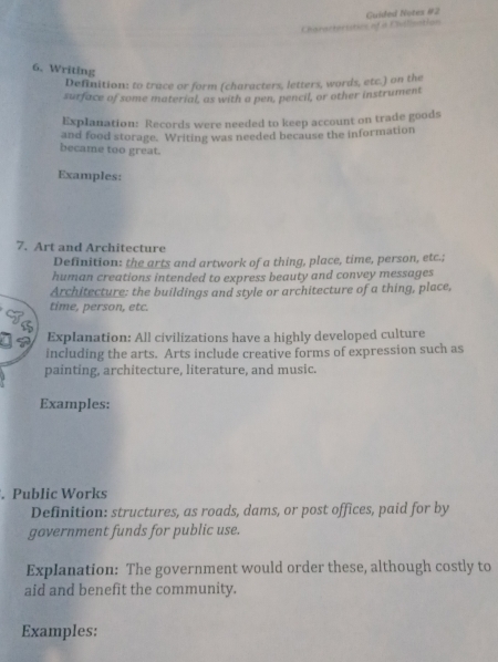 Guided Notes #2 
Characteristics of a Chilieation 
6. Writing 
Definition: to trace or form (characters, letters, words, etc.) on the 
surface of some material, as with a pen, pencil, or other instrument 
Explanation: Records were needed to keep account on trade goods 
and food storage. Writing was needed because the information 
became too great. 
Examples: 
7. Art and Architecture 
Definition: the arts and artwork of a thing, place, time, person, etc.; 
human creations intended to express beauty and convey messages 
Architecture: the buildings and style or architecture of a thing, place, 
T time, person, etc. 
Explanation: All civilizations have a highly developed culture 
including the arts. Arts include creative forms of expression such as 
painting, architecture, literature, and music. 
Examples: 
. Public Works 
Definition: structures, as roads, dams, or post offices, paid for by 
government funds for public use. 
Explanation: The government would order these, although costly to 
aid and benefit the community. 
Examples:
