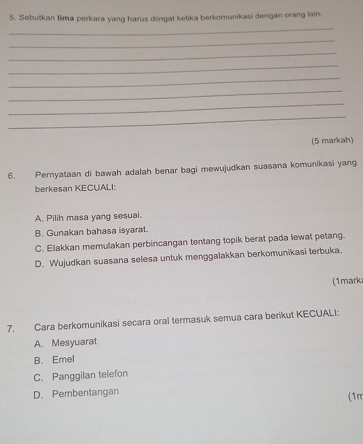 Sebutkan Iima perkara yang harus diingat ketika berkomunikasi dengan orang lain.
_
_
_
_
_
_
_
_
(5 markah)
6. Pernyataan di bawah adalah benar bagi mewujudkan suasana komunikasi yang
berkesan KECUALI:
A. Pilih masa yang sesuai.
B. Gunakan bahasa isyarat.
C. Elakkan memulakan perbincangan tentang topik berat pada lewat petang.
D. Wujudkan suasana selesa untuk menggalakkan berkomunikasi terbuka.
(1marka
7. Cara berkomunikasi secara oral termasuk semua cara berikut KECUALI:
A. Mesyuarat
B. Emel
C. Panggilan telefon
D. Pembentangan (1m