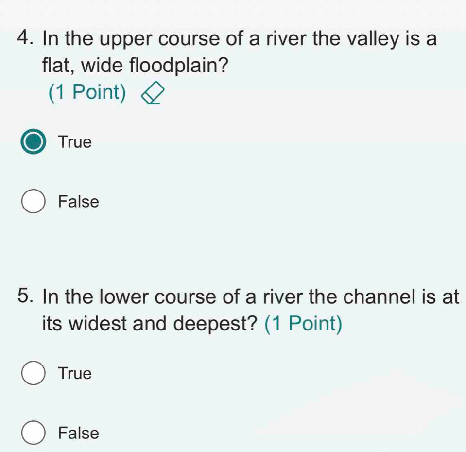 In the upper course of a river the valley is a
flat, wide floodplain?
(1 Point)
True
False
5. In the lower course of a river the channel is at
its widest and deepest? (1 Point)
True
False